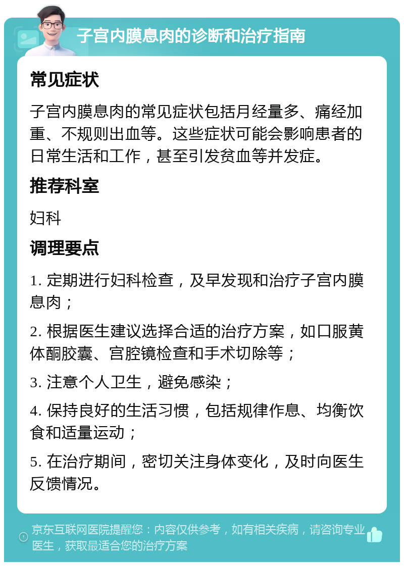 子宫内膜息肉的诊断和治疗指南 常见症状 子宫内膜息肉的常见症状包括月经量多、痛经加重、不规则出血等。这些症状可能会影响患者的日常生活和工作，甚至引发贫血等并发症。 推荐科室 妇科 调理要点 1. 定期进行妇科检查，及早发现和治疗子宫内膜息肉； 2. 根据医生建议选择合适的治疗方案，如口服黄体酮胶囊、宫腔镜检查和手术切除等； 3. 注意个人卫生，避免感染； 4. 保持良好的生活习惯，包括规律作息、均衡饮食和适量运动； 5. 在治疗期间，密切关注身体变化，及时向医生反馈情况。