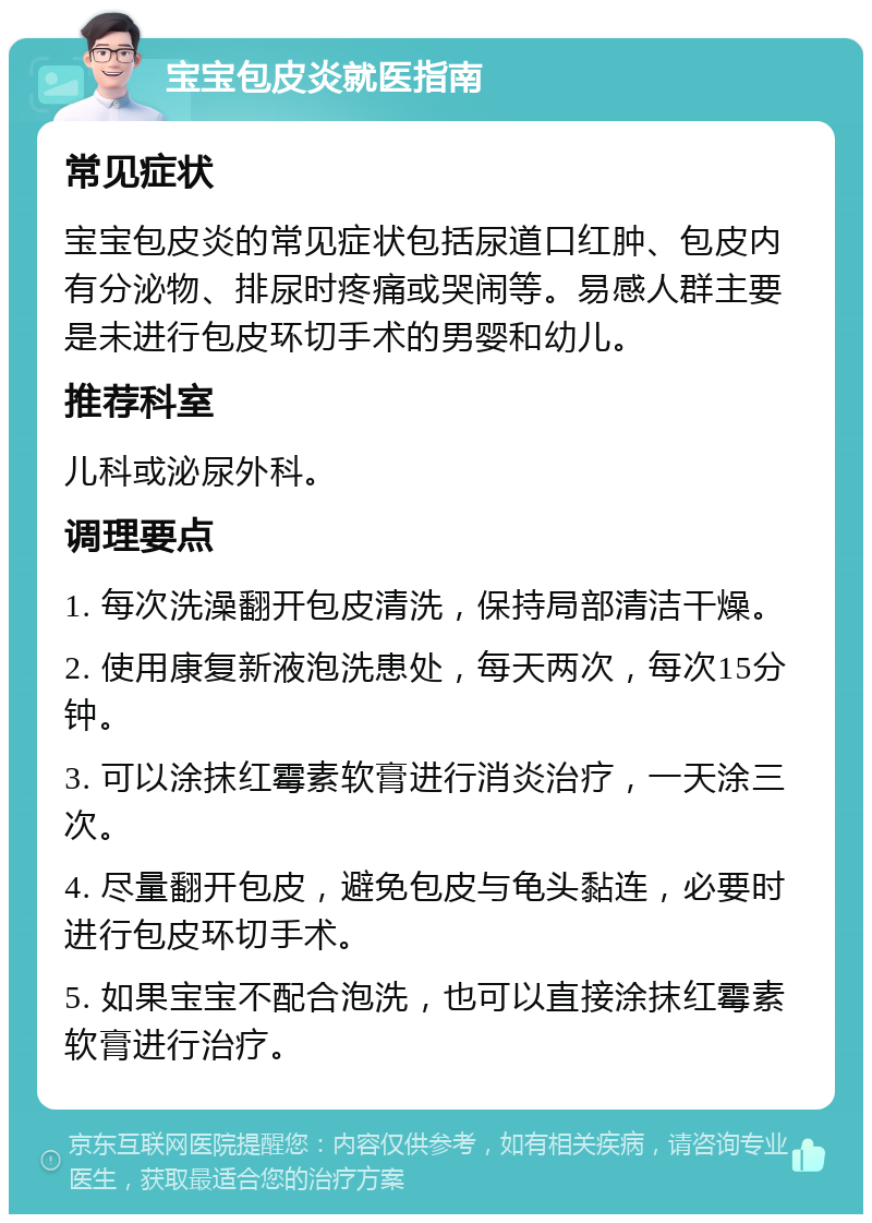 宝宝包皮炎就医指南 常见症状 宝宝包皮炎的常见症状包括尿道口红肿、包皮内有分泌物、排尿时疼痛或哭闹等。易感人群主要是未进行包皮环切手术的男婴和幼儿。 推荐科室 儿科或泌尿外科。 调理要点 1. 每次洗澡翻开包皮清洗，保持局部清洁干燥。 2. 使用康复新液泡洗患处，每天两次，每次15分钟。 3. 可以涂抹红霉素软膏进行消炎治疗，一天涂三次。 4. 尽量翻开包皮，避免包皮与龟头黏连，必要时进行包皮环切手术。 5. 如果宝宝不配合泡洗，也可以直接涂抹红霉素软膏进行治疗。