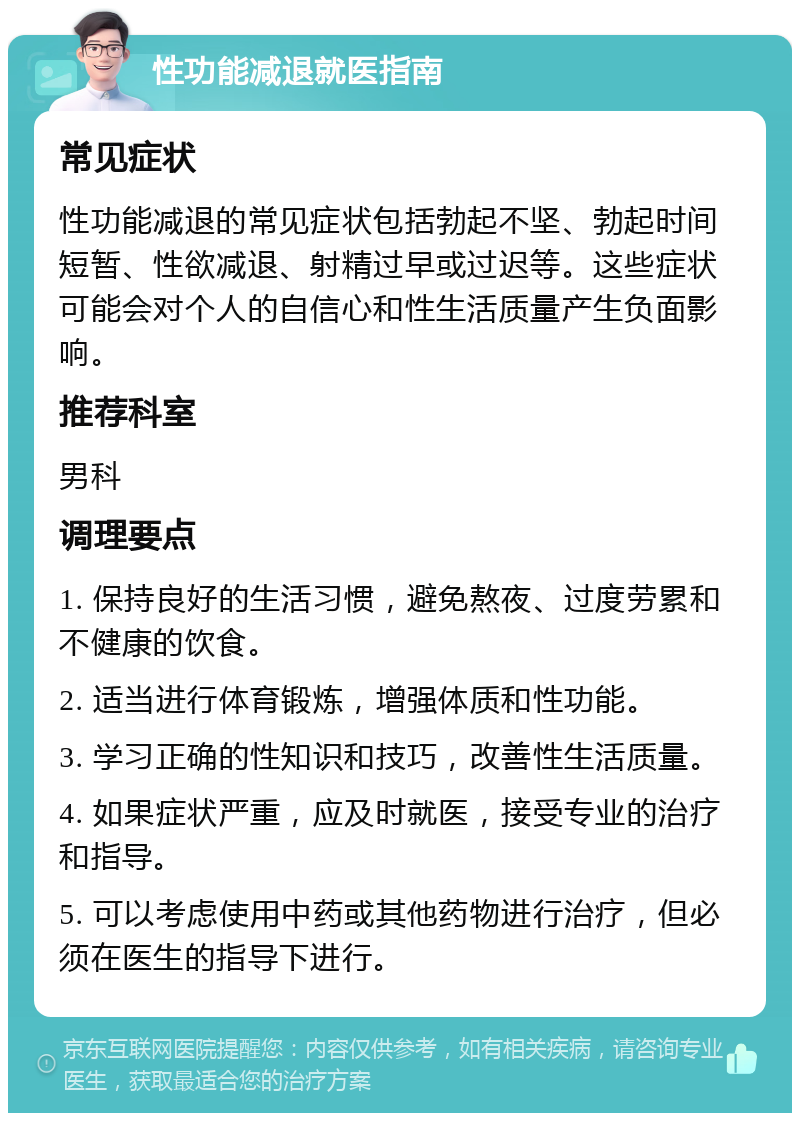 性功能减退就医指南 常见症状 性功能减退的常见症状包括勃起不坚、勃起时间短暂、性欲减退、射精过早或过迟等。这些症状可能会对个人的自信心和性生活质量产生负面影响。 推荐科室 男科 调理要点 1. 保持良好的生活习惯，避免熬夜、过度劳累和不健康的饮食。 2. 适当进行体育锻炼，增强体质和性功能。 3. 学习正确的性知识和技巧，改善性生活质量。 4. 如果症状严重，应及时就医，接受专业的治疗和指导。 5. 可以考虑使用中药或其他药物进行治疗，但必须在医生的指导下进行。