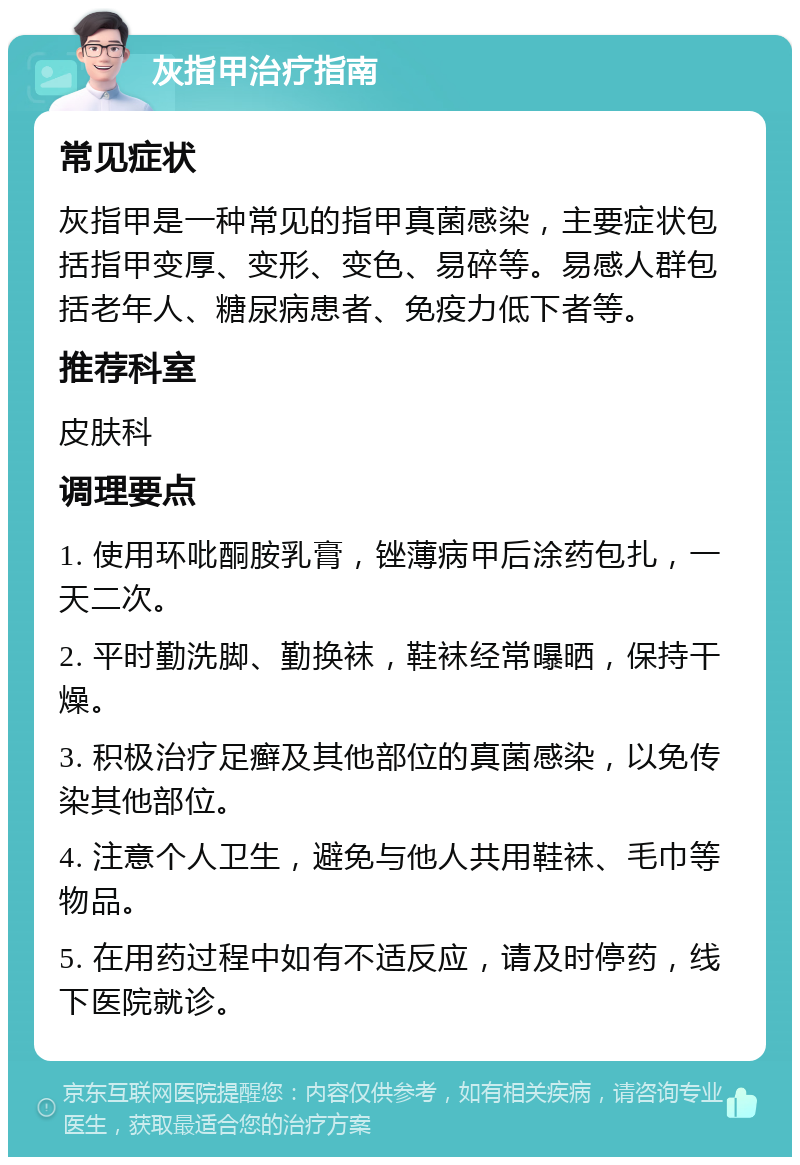 灰指甲治疗指南 常见症状 灰指甲是一种常见的指甲真菌感染，主要症状包括指甲变厚、变形、变色、易碎等。易感人群包括老年人、糖尿病患者、免疫力低下者等。 推荐科室 皮肤科 调理要点 1. 使用环吡酮胺乳膏，锉薄病甲后涂药包扎，一天二次。 2. 平时勤洗脚、勤换袜，鞋袜经常曝晒，保持干燥。 3. 积极治疗足癣及其他部位的真菌感染，以免传染其他部位。 4. 注意个人卫生，避免与他人共用鞋袜、毛巾等物品。 5. 在用药过程中如有不适反应，请及时停药，线下医院就诊。