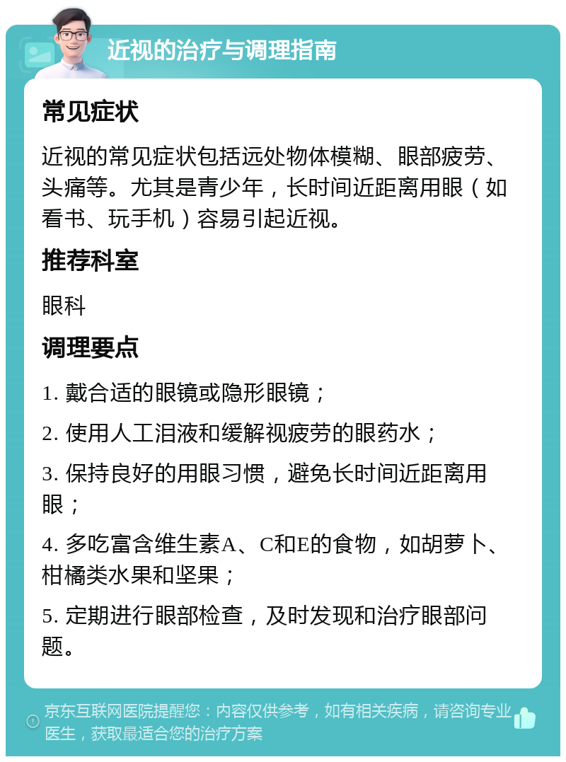 近视的治疗与调理指南 常见症状 近视的常见症状包括远处物体模糊、眼部疲劳、头痛等。尤其是青少年，长时间近距离用眼（如看书、玩手机）容易引起近视。 推荐科室 眼科 调理要点 1. 戴合适的眼镜或隐形眼镜； 2. 使用人工泪液和缓解视疲劳的眼药水； 3. 保持良好的用眼习惯，避免长时间近距离用眼； 4. 多吃富含维生素A、C和E的食物，如胡萝卜、柑橘类水果和坚果； 5. 定期进行眼部检查，及时发现和治疗眼部问题。