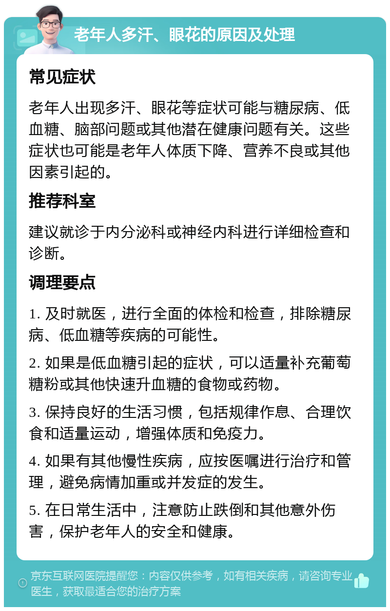 老年人多汗、眼花的原因及处理 常见症状 老年人出现多汗、眼花等症状可能与糖尿病、低血糖、脑部问题或其他潜在健康问题有关。这些症状也可能是老年人体质下降、营养不良或其他因素引起的。 推荐科室 建议就诊于内分泌科或神经内科进行详细检查和诊断。 调理要点 1. 及时就医，进行全面的体检和检查，排除糖尿病、低血糖等疾病的可能性。 2. 如果是低血糖引起的症状，可以适量补充葡萄糖粉或其他快速升血糖的食物或药物。 3. 保持良好的生活习惯，包括规律作息、合理饮食和适量运动，增强体质和免疫力。 4. 如果有其他慢性疾病，应按医嘱进行治疗和管理，避免病情加重或并发症的发生。 5. 在日常生活中，注意防止跌倒和其他意外伤害，保护老年人的安全和健康。