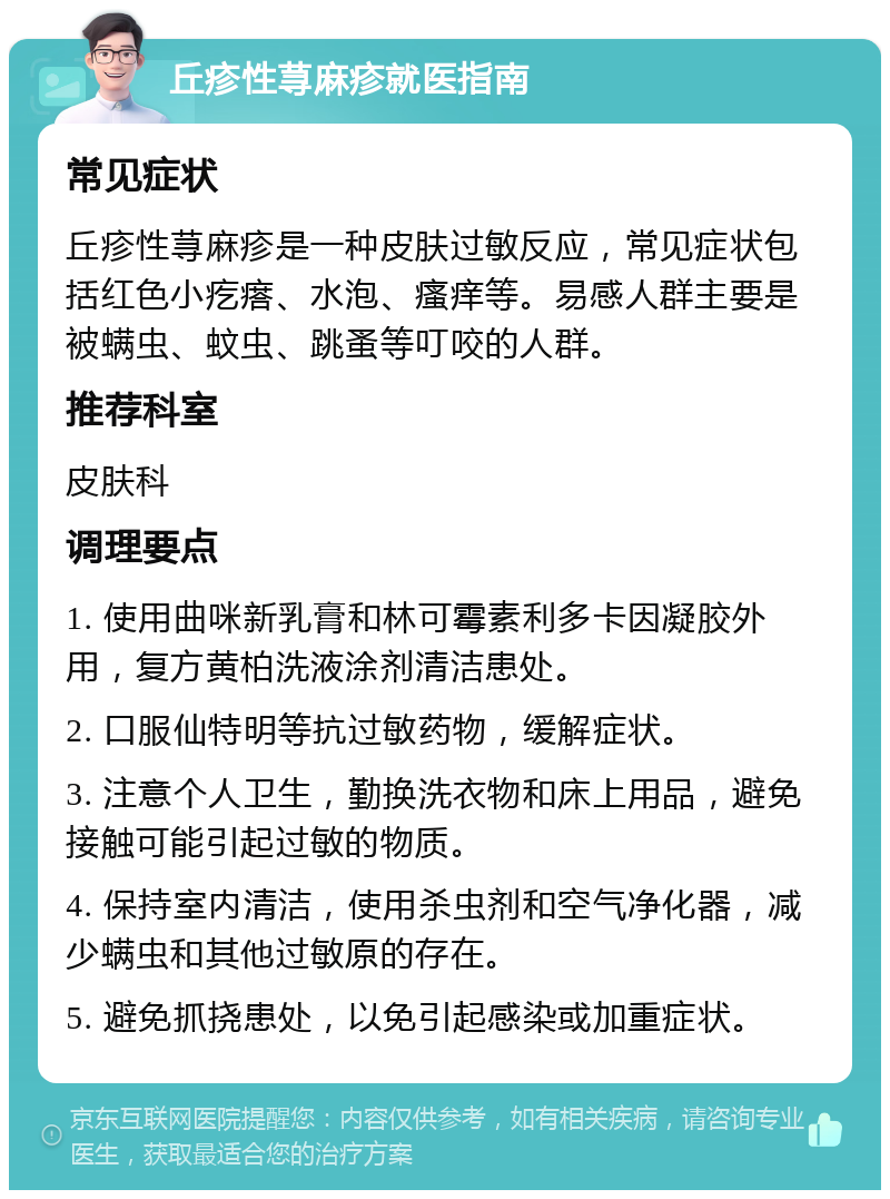 丘疹性荨麻疹就医指南 常见症状 丘疹性荨麻疹是一种皮肤过敏反应，常见症状包括红色小疙瘩、水泡、瘙痒等。易感人群主要是被螨虫、蚊虫、跳蚤等叮咬的人群。 推荐科室 皮肤科 调理要点 1. 使用曲咪新乳膏和林可霉素利多卡因凝胶外用，复方黄柏洗液涂剂清洁患处。 2. 口服仙特明等抗过敏药物，缓解症状。 3. 注意个人卫生，勤换洗衣物和床上用品，避免接触可能引起过敏的物质。 4. 保持室内清洁，使用杀虫剂和空气净化器，减少螨虫和其他过敏原的存在。 5. 避免抓挠患处，以免引起感染或加重症状。