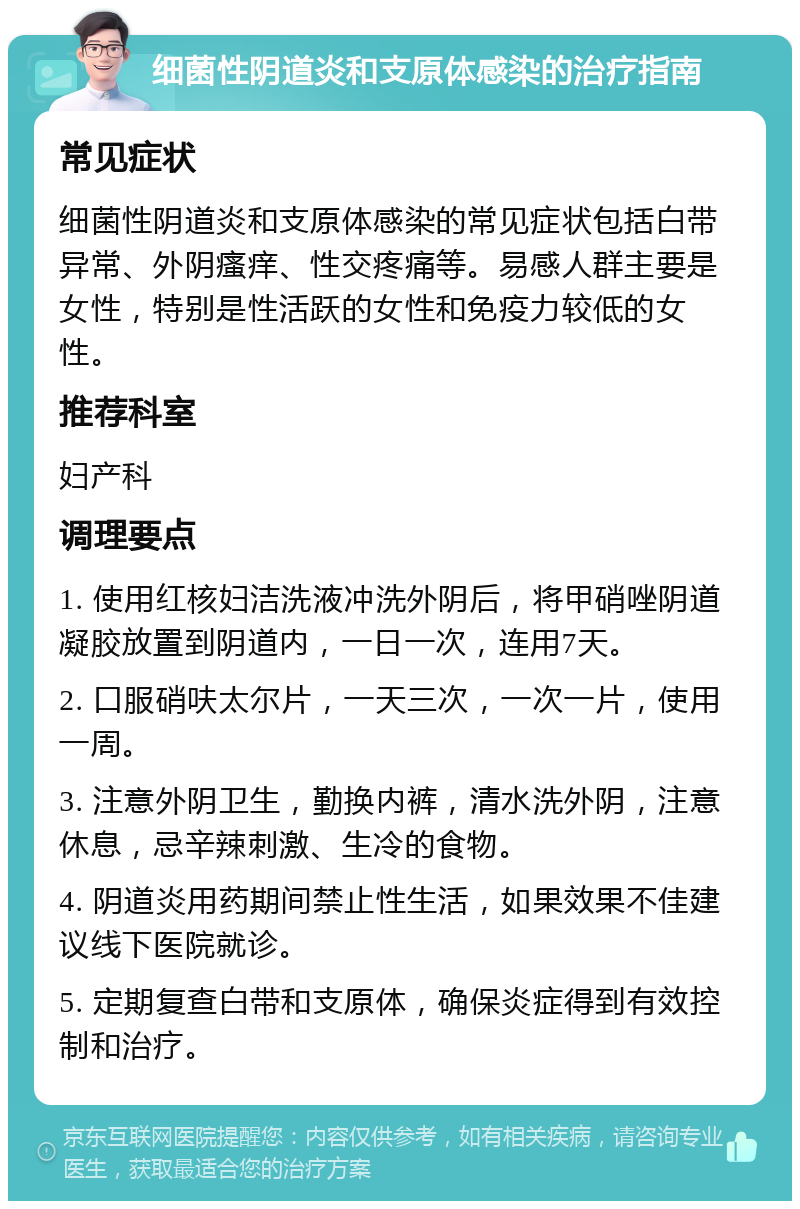 细菌性阴道炎和支原体感染的治疗指南 常见症状 细菌性阴道炎和支原体感染的常见症状包括白带异常、外阴瘙痒、性交疼痛等。易感人群主要是女性，特别是性活跃的女性和免疫力较低的女性。 推荐科室 妇产科 调理要点 1. 使用红核妇洁洗液冲洗外阴后，将甲硝唑阴道凝胶放置到阴道内，一日一次，连用7天。 2. 口服硝呋太尔片，一天三次，一次一片，使用一周。 3. 注意外阴卫生，勤换内裤，清水洗外阴，注意休息，忌辛辣刺激、生冷的食物。 4. 阴道炎用药期间禁止性生活，如果效果不佳建议线下医院就诊。 5. 定期复查白带和支原体，确保炎症得到有效控制和治疗。