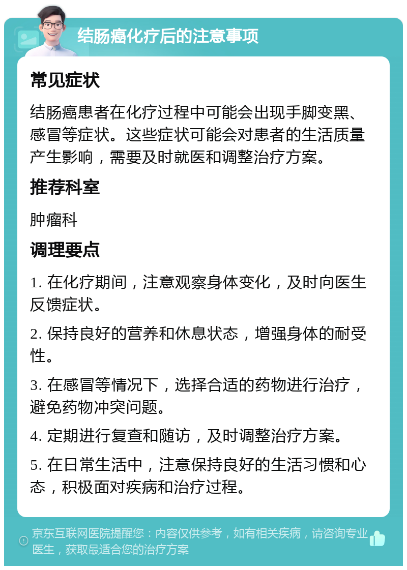 结肠癌化疗后的注意事项 常见症状 结肠癌患者在化疗过程中可能会出现手脚变黑、感冒等症状。这些症状可能会对患者的生活质量产生影响，需要及时就医和调整治疗方案。 推荐科室 肿瘤科 调理要点 1. 在化疗期间，注意观察身体变化，及时向医生反馈症状。 2. 保持良好的营养和休息状态，增强身体的耐受性。 3. 在感冒等情况下，选择合适的药物进行治疗，避免药物冲突问题。 4. 定期进行复查和随访，及时调整治疗方案。 5. 在日常生活中，注意保持良好的生活习惯和心态，积极面对疾病和治疗过程。