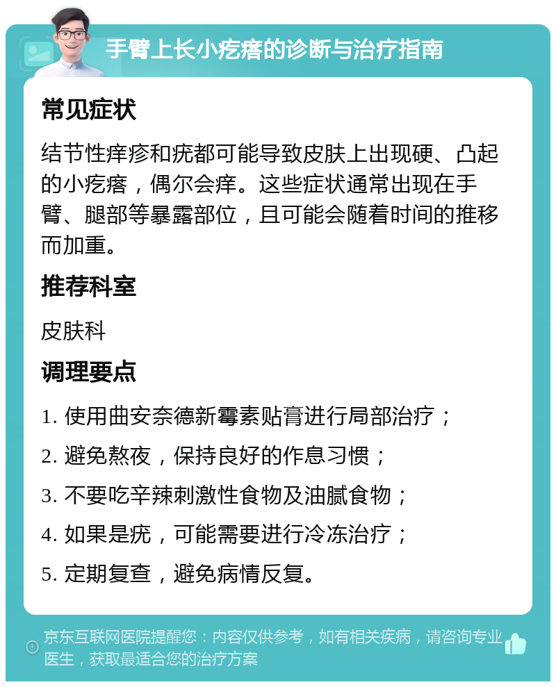 手臂上长小疙瘩的诊断与治疗指南 常见症状 结节性痒疹和疣都可能导致皮肤上出现硬、凸起的小疙瘩，偶尔会痒。这些症状通常出现在手臂、腿部等暴露部位，且可能会随着时间的推移而加重。 推荐科室 皮肤科 调理要点 1. 使用曲安奈德新霉素贴膏进行局部治疗； 2. 避免熬夜，保持良好的作息习惯； 3. 不要吃辛辣刺激性食物及油腻食物； 4. 如果是疣，可能需要进行冷冻治疗； 5. 定期复查，避免病情反复。