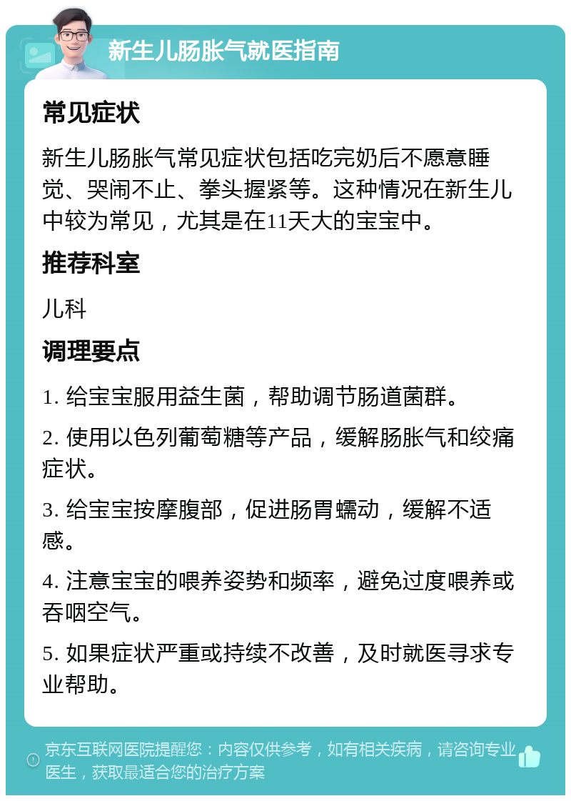 新生儿肠胀气就医指南 常见症状 新生儿肠胀气常见症状包括吃完奶后不愿意睡觉、哭闹不止、拳头握紧等。这种情况在新生儿中较为常见，尤其是在11天大的宝宝中。 推荐科室 儿科 调理要点 1. 给宝宝服用益生菌，帮助调节肠道菌群。 2. 使用以色列葡萄糖等产品，缓解肠胀气和绞痛症状。 3. 给宝宝按摩腹部，促进肠胃蠕动，缓解不适感。 4. 注意宝宝的喂养姿势和频率，避免过度喂养或吞咽空气。 5. 如果症状严重或持续不改善，及时就医寻求专业帮助。