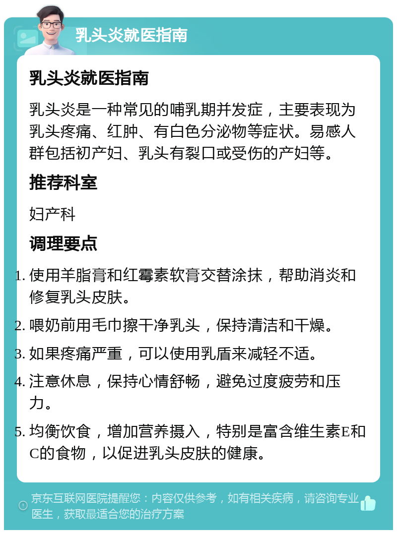 乳头炎就医指南 乳头炎就医指南 乳头炎是一种常见的哺乳期并发症，主要表现为乳头疼痛、红肿、有白色分泌物等症状。易感人群包括初产妇、乳头有裂口或受伤的产妇等。 推荐科室 妇产科 调理要点 使用羊脂膏和红霉素软膏交替涂抹，帮助消炎和修复乳头皮肤。 喂奶前用毛巾擦干净乳头，保持清洁和干燥。 如果疼痛严重，可以使用乳盾来减轻不适。 注意休息，保持心情舒畅，避免过度疲劳和压力。 均衡饮食，增加营养摄入，特别是富含维生素E和C的食物，以促进乳头皮肤的健康。