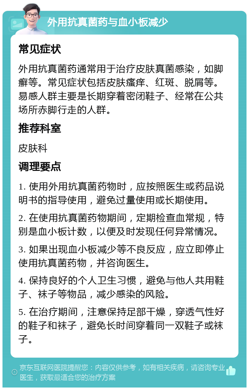 外用抗真菌药与血小板减少 常见症状 外用抗真菌药通常用于治疗皮肤真菌感染，如脚癣等。常见症状包括皮肤瘙痒、红斑、脱屑等。易感人群主要是长期穿着密闭鞋子、经常在公共场所赤脚行走的人群。 推荐科室 皮肤科 调理要点 1. 使用外用抗真菌药物时，应按照医生或药品说明书的指导使用，避免过量使用或长期使用。 2. 在使用抗真菌药物期间，定期检查血常规，特别是血小板计数，以便及时发现任何异常情况。 3. 如果出现血小板减少等不良反应，应立即停止使用抗真菌药物，并咨询医生。 4. 保持良好的个人卫生习惯，避免与他人共用鞋子、袜子等物品，减少感染的风险。 5. 在治疗期间，注意保持足部干燥，穿透气性好的鞋子和袜子，避免长时间穿着同一双鞋子或袜子。