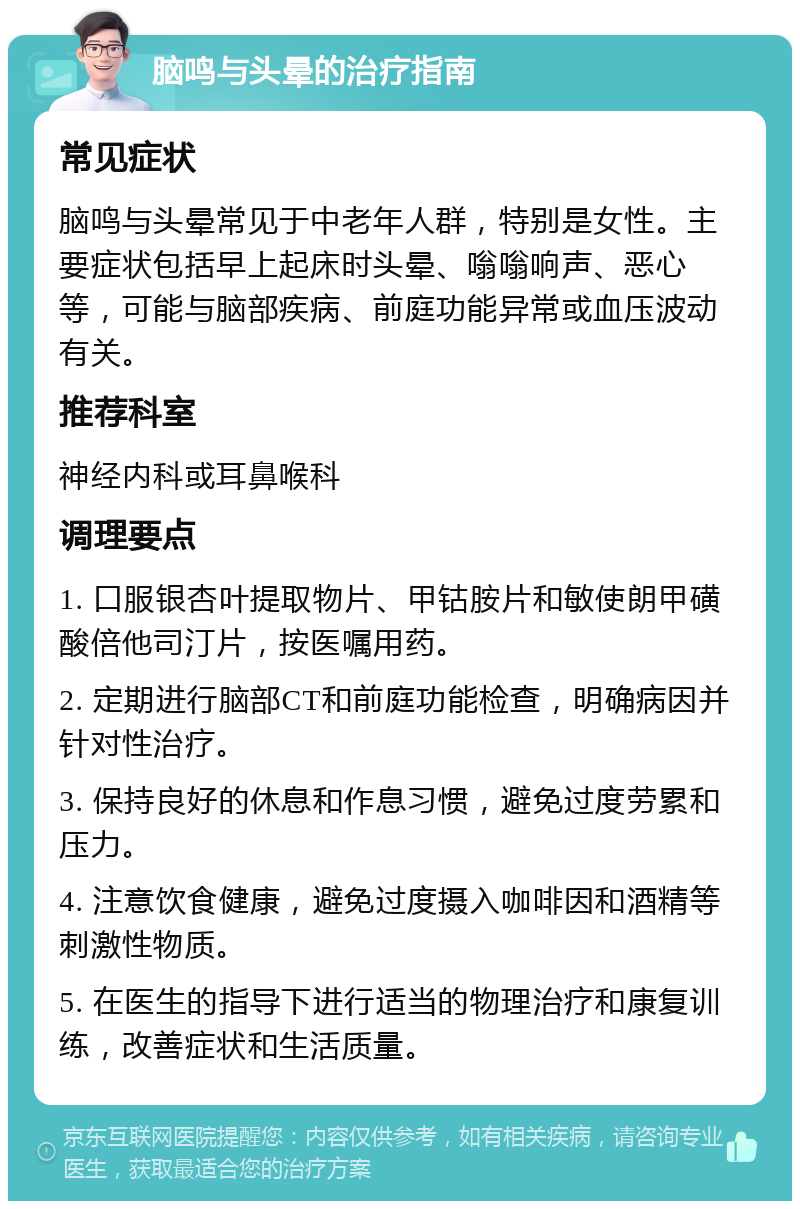 脑鸣与头晕的治疗指南 常见症状 脑鸣与头晕常见于中老年人群，特别是女性。主要症状包括早上起床时头晕、嗡嗡响声、恶心等，可能与脑部疾病、前庭功能异常或血压波动有关。 推荐科室 神经内科或耳鼻喉科 调理要点 1. 口服银杏叶提取物片、甲钴胺片和敏使朗甲磺酸倍他司汀片，按医嘱用药。 2. 定期进行脑部CT和前庭功能检查，明确病因并针对性治疗。 3. 保持良好的休息和作息习惯，避免过度劳累和压力。 4. 注意饮食健康，避免过度摄入咖啡因和酒精等刺激性物质。 5. 在医生的指导下进行适当的物理治疗和康复训练，改善症状和生活质量。