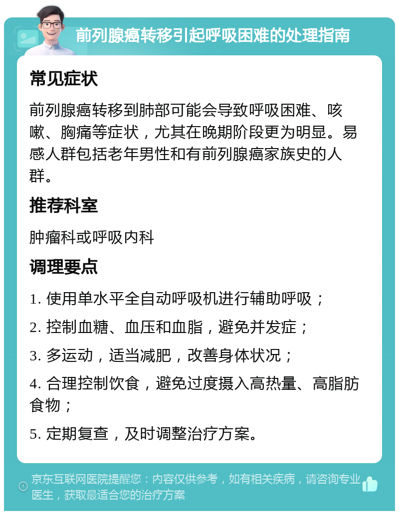 前列腺癌转移引起呼吸困难的处理指南 常见症状 前列腺癌转移到肺部可能会导致呼吸困难、咳嗽、胸痛等症状，尤其在晚期阶段更为明显。易感人群包括老年男性和有前列腺癌家族史的人群。 推荐科室 肿瘤科或呼吸内科 调理要点 1. 使用单水平全自动呼吸机进行辅助呼吸； 2. 控制血糖、血压和血脂，避免并发症； 3. 多运动，适当减肥，改善身体状况； 4. 合理控制饮食，避免过度摄入高热量、高脂肪食物； 5. 定期复查，及时调整治疗方案。