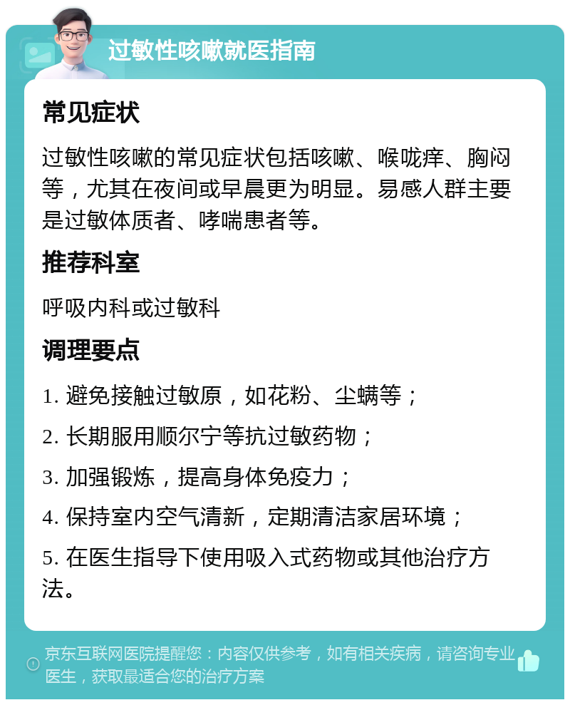 过敏性咳嗽就医指南 常见症状 过敏性咳嗽的常见症状包括咳嗽、喉咙痒、胸闷等，尤其在夜间或早晨更为明显。易感人群主要是过敏体质者、哮喘患者等。 推荐科室 呼吸内科或过敏科 调理要点 1. 避免接触过敏原，如花粉、尘螨等； 2. 长期服用顺尔宁等抗过敏药物； 3. 加强锻炼，提高身体免疫力； 4. 保持室内空气清新，定期清洁家居环境； 5. 在医生指导下使用吸入式药物或其他治疗方法。