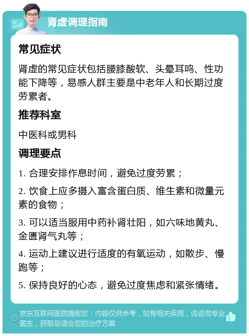 肾虚调理指南 常见症状 肾虚的常见症状包括腰膝酸软、头晕耳鸣、性功能下降等，易感人群主要是中老年人和长期过度劳累者。 推荐科室 中医科或男科 调理要点 1. 合理安排作息时间，避免过度劳累； 2. 饮食上应多摄入富含蛋白质、维生素和微量元素的食物； 3. 可以适当服用中药补肾壮阳，如六味地黄丸、金匮肾气丸等； 4. 运动上建议进行适度的有氧运动，如散步、慢跑等； 5. 保持良好的心态，避免过度焦虑和紧张情绪。