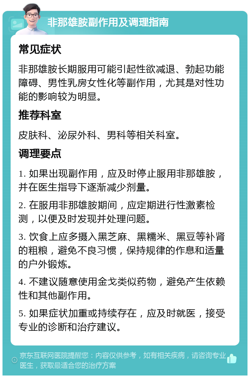 非那雄胺副作用及调理指南 常见症状 非那雄胺长期服用可能引起性欲减退、勃起功能障碍、男性乳房女性化等副作用，尤其是对性功能的影响较为明显。 推荐科室 皮肤科、泌尿外科、男科等相关科室。 调理要点 1. 如果出现副作用，应及时停止服用非那雄胺，并在医生指导下逐渐减少剂量。 2. 在服用非那雄胺期间，应定期进行性激素检测，以便及时发现并处理问题。 3. 饮食上应多摄入黑芝麻、黑糯米、黑豆等补肾的粗粮，避免不良习惯，保持规律的作息和适量的户外锻炼。 4. 不建议随意使用金戈类似药物，避免产生依赖性和其他副作用。 5. 如果症状加重或持续存在，应及时就医，接受专业的诊断和治疗建议。