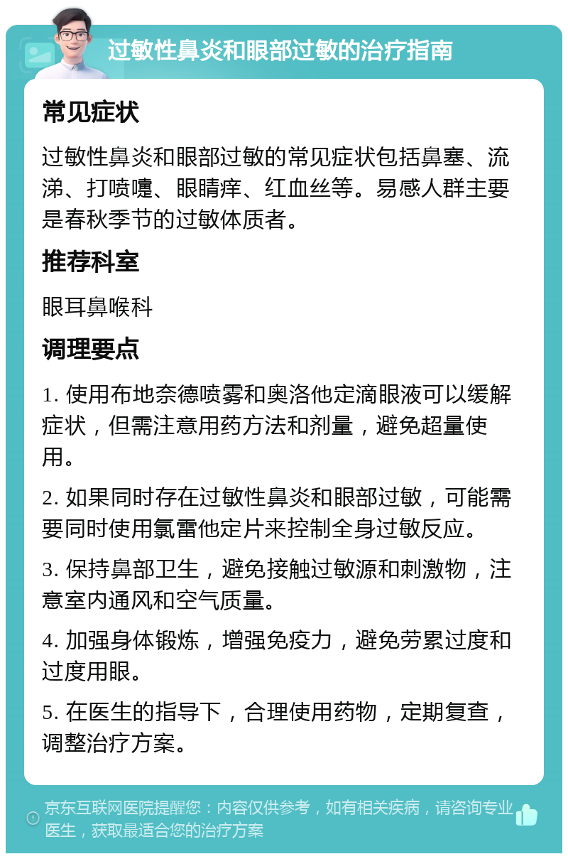 过敏性鼻炎和眼部过敏的治疗指南 常见症状 过敏性鼻炎和眼部过敏的常见症状包括鼻塞、流涕、打喷嚏、眼睛痒、红血丝等。易感人群主要是春秋季节的过敏体质者。 推荐科室 眼耳鼻喉科 调理要点 1. 使用布地奈德喷雾和奥洛他定滴眼液可以缓解症状，但需注意用药方法和剂量，避免超量使用。 2. 如果同时存在过敏性鼻炎和眼部过敏，可能需要同时使用氯雷他定片来控制全身过敏反应。 3. 保持鼻部卫生，避免接触过敏源和刺激物，注意室内通风和空气质量。 4. 加强身体锻炼，增强免疫力，避免劳累过度和过度用眼。 5. 在医生的指导下，合理使用药物，定期复查，调整治疗方案。