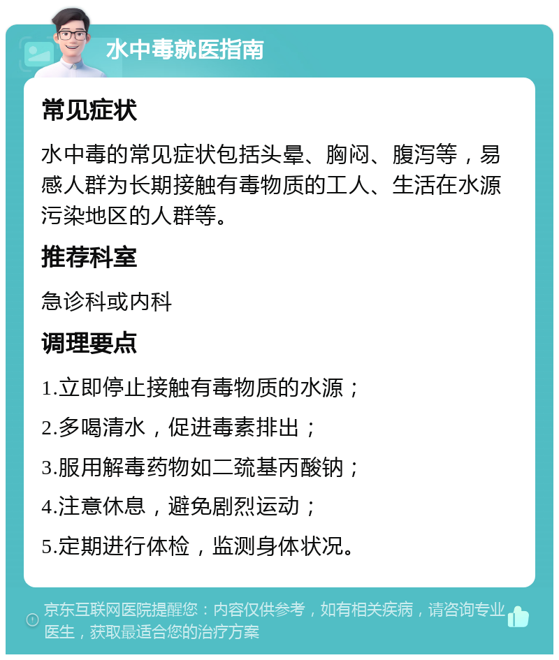 水中毒就医指南 常见症状 水中毒的常见症状包括头晕、胸闷、腹泻等，易感人群为长期接触有毒物质的工人、生活在水源污染地区的人群等。 推荐科室 急诊科或内科 调理要点 1.立即停止接触有毒物质的水源； 2.多喝清水，促进毒素排出； 3.服用解毒药物如二巯基丙酸钠； 4.注意休息，避免剧烈运动； 5.定期进行体检，监测身体状况。