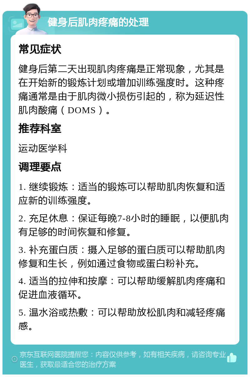 健身后肌肉疼痛的处理 常见症状 健身后第二天出现肌肉疼痛是正常现象，尤其是在开始新的锻炼计划或增加训练强度时。这种疼痛通常是由于肌肉微小损伤引起的，称为延迟性肌肉酸痛（DOMS）。 推荐科室 运动医学科 调理要点 1. 继续锻炼：适当的锻炼可以帮助肌肉恢复和适应新的训练强度。 2. 充足休息：保证每晚7-8小时的睡眠，以便肌肉有足够的时间恢复和修复。 3. 补充蛋白质：摄入足够的蛋白质可以帮助肌肉修复和生长，例如通过食物或蛋白粉补充。 4. 适当的拉伸和按摩：可以帮助缓解肌肉疼痛和促进血液循环。 5. 温水浴或热敷：可以帮助放松肌肉和减轻疼痛感。