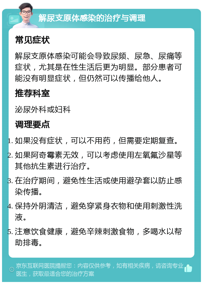 解尿支原体感染的治疗与调理 常见症状 解尿支原体感染可能会导致尿频、尿急、尿痛等症状，尤其是在性生活后更为明显。部分患者可能没有明显症状，但仍然可以传播给他人。 推荐科室 泌尿外科或妇科 调理要点 如果没有症状，可以不用药，但需要定期复查。 如果阿奇霉素无效，可以考虑使用左氧氟沙星等其他抗生素进行治疗。 在治疗期间，避免性生活或使用避孕套以防止感染传播。 保持外阴清洁，避免穿紧身衣物和使用刺激性洗液。 注意饮食健康，避免辛辣刺激食物，多喝水以帮助排毒。