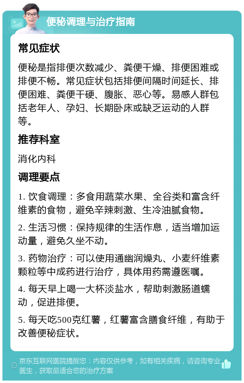 便秘调理与治疗指南 常见症状 便秘是指排便次数减少、粪便干燥、排便困难或排便不畅。常见症状包括排便间隔时间延长、排便困难、粪便干硬、腹胀、恶心等。易感人群包括老年人、孕妇、长期卧床或缺乏运动的人群等。 推荐科室 消化内科 调理要点 1. 饮食调理：多食用蔬菜水果、全谷类和富含纤维素的食物，避免辛辣刺激、生冷油腻食物。 2. 生活习惯：保持规律的生活作息，适当增加运动量，避免久坐不动。 3. 药物治疗：可以使用通幽润燥丸、小麦纤维素颗粒等中成药进行治疗，具体用药需遵医嘱。 4. 每天早上喝一大杯淡盐水，帮助刺激肠道蠕动，促进排便。 5. 每天吃500克红薯，红薯富含膳食纤维，有助于改善便秘症状。