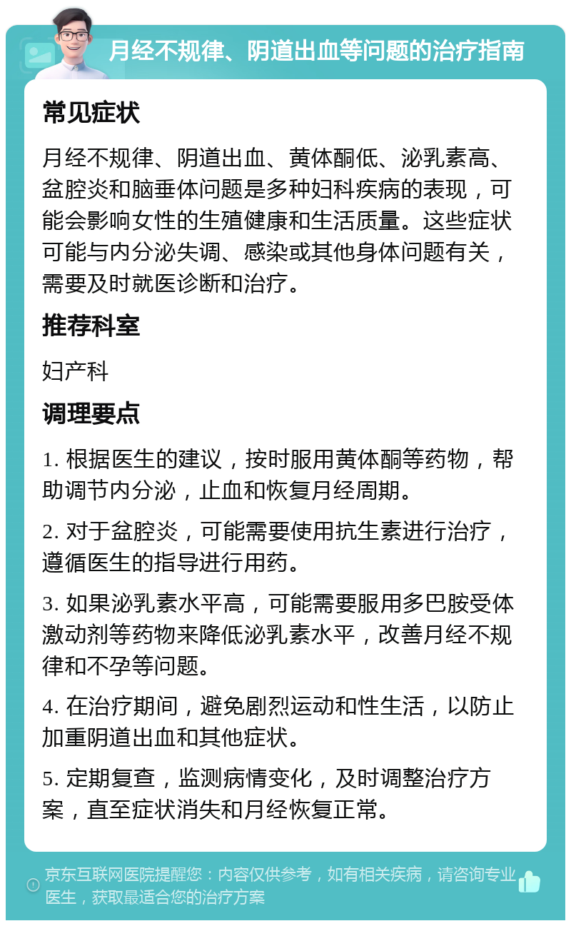 月经不规律、阴道出血等问题的治疗指南 常见症状 月经不规律、阴道出血、黄体酮低、泌乳素高、盆腔炎和脑垂体问题是多种妇科疾病的表现，可能会影响女性的生殖健康和生活质量。这些症状可能与内分泌失调、感染或其他身体问题有关，需要及时就医诊断和治疗。 推荐科室 妇产科 调理要点 1. 根据医生的建议，按时服用黄体酮等药物，帮助调节内分泌，止血和恢复月经周期。 2. 对于盆腔炎，可能需要使用抗生素进行治疗，遵循医生的指导进行用药。 3. 如果泌乳素水平高，可能需要服用多巴胺受体激动剂等药物来降低泌乳素水平，改善月经不规律和不孕等问题。 4. 在治疗期间，避免剧烈运动和性生活，以防止加重阴道出血和其他症状。 5. 定期复查，监测病情变化，及时调整治疗方案，直至症状消失和月经恢复正常。