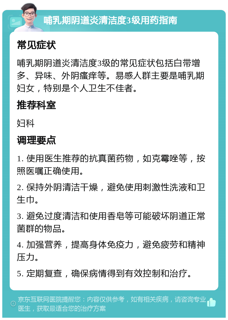 哺乳期阴道炎清洁度3级用药指南 常见症状 哺乳期阴道炎清洁度3级的常见症状包括白带增多、异味、外阴瘙痒等。易感人群主要是哺乳期妇女，特别是个人卫生不佳者。 推荐科室 妇科 调理要点 1. 使用医生推荐的抗真菌药物，如克霉唑等，按照医嘱正确使用。 2. 保持外阴清洁干燥，避免使用刺激性洗液和卫生巾。 3. 避免过度清洁和使用香皂等可能破坏阴道正常菌群的物品。 4. 加强营养，提高身体免疫力，避免疲劳和精神压力。 5. 定期复查，确保病情得到有效控制和治疗。