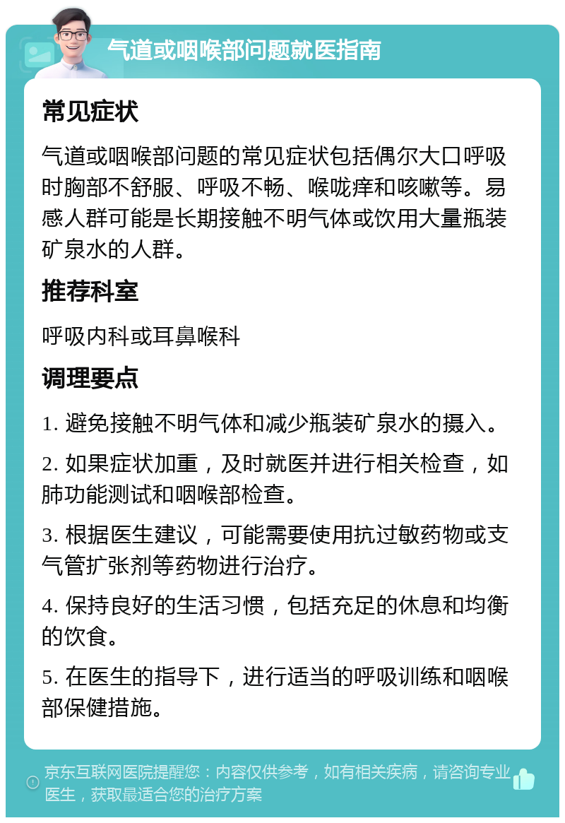 气道或咽喉部问题就医指南 常见症状 气道或咽喉部问题的常见症状包括偶尔大口呼吸时胸部不舒服、呼吸不畅、喉咙痒和咳嗽等。易感人群可能是长期接触不明气体或饮用大量瓶装矿泉水的人群。 推荐科室 呼吸内科或耳鼻喉科 调理要点 1. 避免接触不明气体和减少瓶装矿泉水的摄入。 2. 如果症状加重，及时就医并进行相关检查，如肺功能测试和咽喉部检查。 3. 根据医生建议，可能需要使用抗过敏药物或支气管扩张剂等药物进行治疗。 4. 保持良好的生活习惯，包括充足的休息和均衡的饮食。 5. 在医生的指导下，进行适当的呼吸训练和咽喉部保健措施。