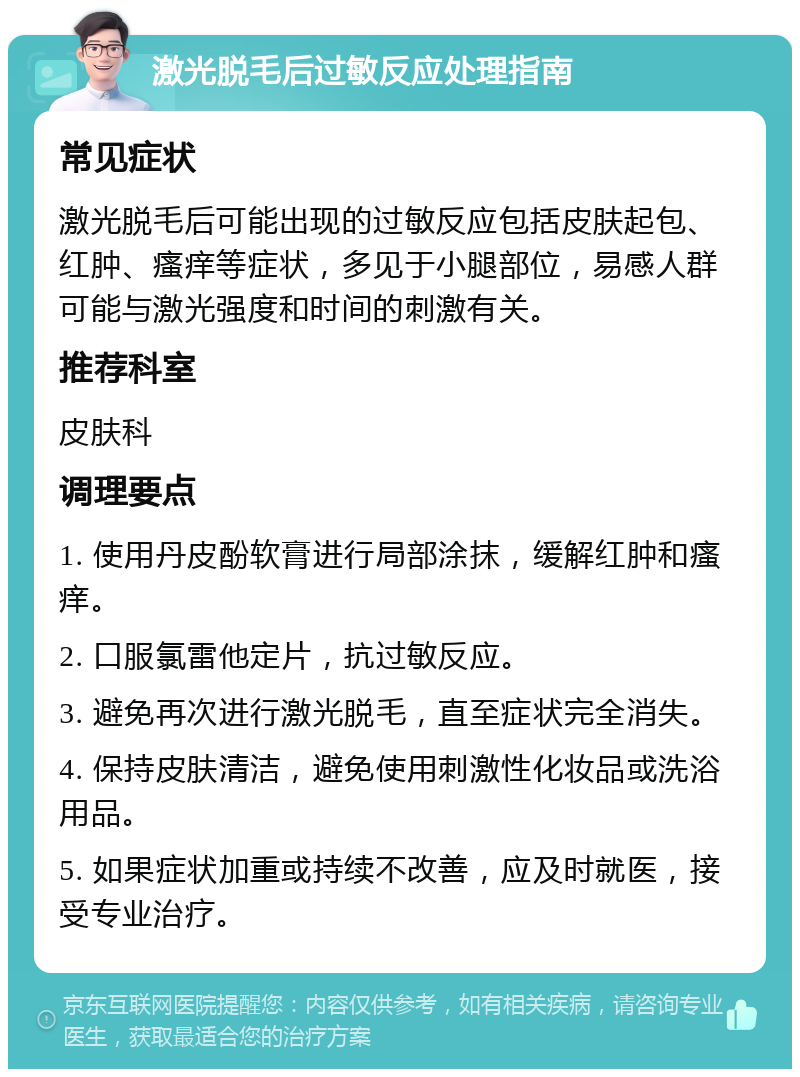 激光脱毛后过敏反应处理指南 常见症状 激光脱毛后可能出现的过敏反应包括皮肤起包、红肿、瘙痒等症状，多见于小腿部位，易感人群可能与激光强度和时间的刺激有关。 推荐科室 皮肤科 调理要点 1. 使用丹皮酚软膏进行局部涂抹，缓解红肿和瘙痒。 2. 口服氯雷他定片，抗过敏反应。 3. 避免再次进行激光脱毛，直至症状完全消失。 4. 保持皮肤清洁，避免使用刺激性化妆品或洗浴用品。 5. 如果症状加重或持续不改善，应及时就医，接受专业治疗。