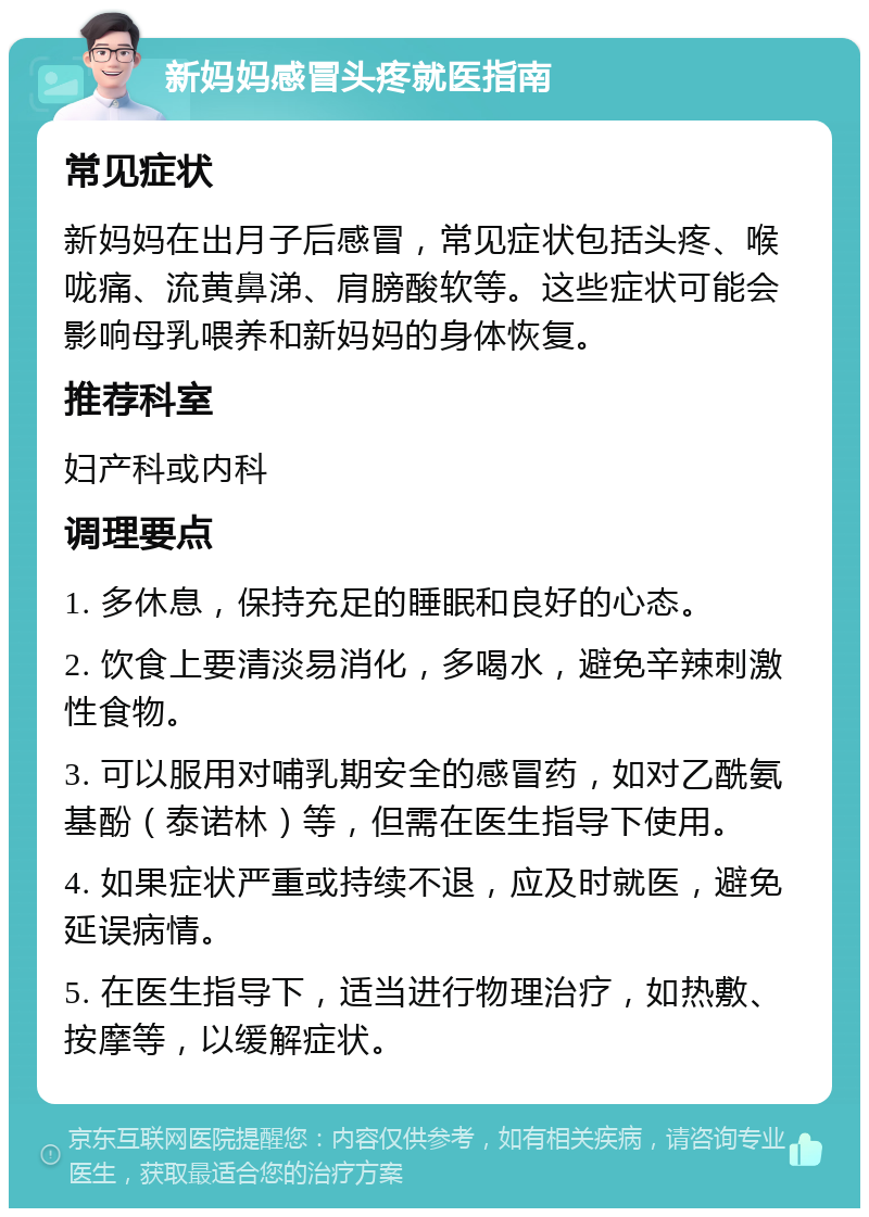 新妈妈感冒头疼就医指南 常见症状 新妈妈在出月子后感冒，常见症状包括头疼、喉咙痛、流黄鼻涕、肩膀酸软等。这些症状可能会影响母乳喂养和新妈妈的身体恢复。 推荐科室 妇产科或内科 调理要点 1. 多休息，保持充足的睡眠和良好的心态。 2. 饮食上要清淡易消化，多喝水，避免辛辣刺激性食物。 3. 可以服用对哺乳期安全的感冒药，如对乙酰氨基酚（泰诺林）等，但需在医生指导下使用。 4. 如果症状严重或持续不退，应及时就医，避免延误病情。 5. 在医生指导下，适当进行物理治疗，如热敷、按摩等，以缓解症状。