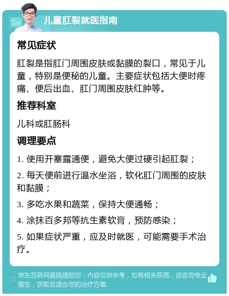 儿童肛裂就医指南 常见症状 肛裂是指肛门周围皮肤或黏膜的裂口，常见于儿童，特别是便秘的儿童。主要症状包括大便时疼痛、便后出血、肛门周围皮肤红肿等。 推荐科室 儿科或肛肠科 调理要点 1. 使用开塞露通便，避免大便过硬引起肛裂； 2. 每天便前进行温水坐浴，软化肛门周围的皮肤和黏膜； 3. 多吃水果和蔬菜，保持大便通畅； 4. 涂抹百多邦等抗生素软膏，预防感染； 5. 如果症状严重，应及时就医，可能需要手术治疗。