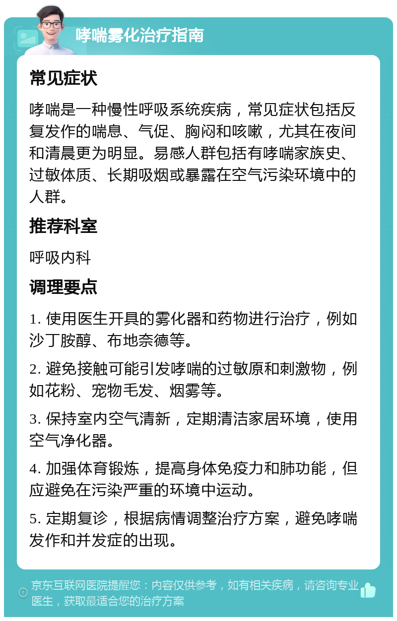 哮喘雾化治疗指南 常见症状 哮喘是一种慢性呼吸系统疾病，常见症状包括反复发作的喘息、气促、胸闷和咳嗽，尤其在夜间和清晨更为明显。易感人群包括有哮喘家族史、过敏体质、长期吸烟或暴露在空气污染环境中的人群。 推荐科室 呼吸内科 调理要点 1. 使用医生开具的雾化器和药物进行治疗，例如沙丁胺醇、布地奈德等。 2. 避免接触可能引发哮喘的过敏原和刺激物，例如花粉、宠物毛发、烟雾等。 3. 保持室内空气清新，定期清洁家居环境，使用空气净化器。 4. 加强体育锻炼，提高身体免疫力和肺功能，但应避免在污染严重的环境中运动。 5. 定期复诊，根据病情调整治疗方案，避免哮喘发作和并发症的出现。