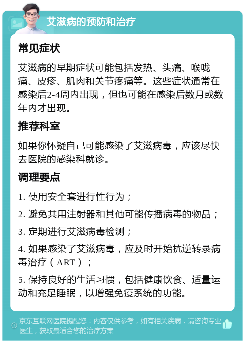 艾滋病的预防和治疗 常见症状 艾滋病的早期症状可能包括发热、头痛、喉咙痛、皮疹、肌肉和关节疼痛等。这些症状通常在感染后2-4周内出现，但也可能在感染后数月或数年内才出现。 推荐科室 如果你怀疑自己可能感染了艾滋病毒，应该尽快去医院的感染科就诊。 调理要点 1. 使用安全套进行性行为； 2. 避免共用注射器和其他可能传播病毒的物品； 3. 定期进行艾滋病毒检测； 4. 如果感染了艾滋病毒，应及时开始抗逆转录病毒治疗（ART）； 5. 保持良好的生活习惯，包括健康饮食、适量运动和充足睡眠，以增强免疫系统的功能。