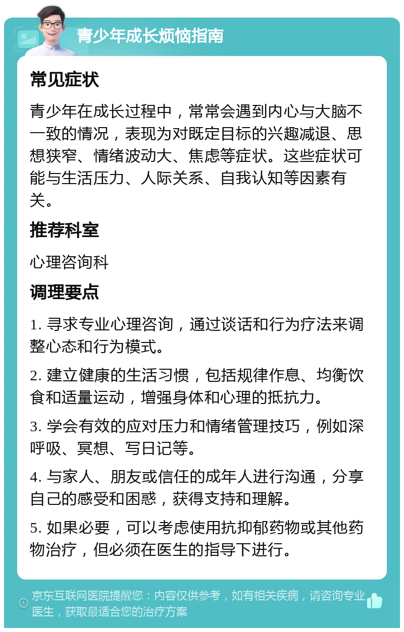 青少年成长烦恼指南 常见症状 青少年在成长过程中，常常会遇到内心与大脑不一致的情况，表现为对既定目标的兴趣减退、思想狭窄、情绪波动大、焦虑等症状。这些症状可能与生活压力、人际关系、自我认知等因素有关。 推荐科室 心理咨询科 调理要点 1. 寻求专业心理咨询，通过谈话和行为疗法来调整心态和行为模式。 2. 建立健康的生活习惯，包括规律作息、均衡饮食和适量运动，增强身体和心理的抵抗力。 3. 学会有效的应对压力和情绪管理技巧，例如深呼吸、冥想、写日记等。 4. 与家人、朋友或信任的成年人进行沟通，分享自己的感受和困惑，获得支持和理解。 5. 如果必要，可以考虑使用抗抑郁药物或其他药物治疗，但必须在医生的指导下进行。