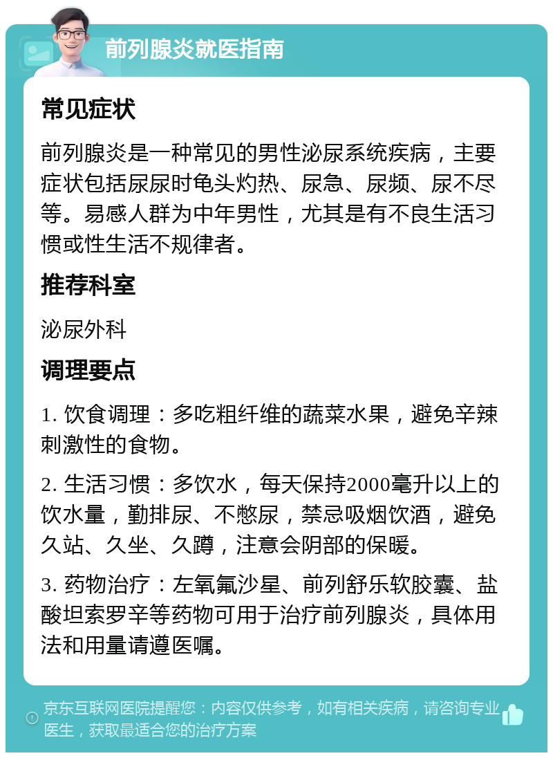 前列腺炎就医指南 常见症状 前列腺炎是一种常见的男性泌尿系统疾病，主要症状包括尿尿时龟头灼热、尿急、尿频、尿不尽等。易感人群为中年男性，尤其是有不良生活习惯或性生活不规律者。 推荐科室 泌尿外科 调理要点 1. 饮食调理：多吃粗纤维的蔬菜水果，避免辛辣刺激性的食物。 2. 生活习惯：多饮水，每天保持2000毫升以上的饮水量，勤排尿、不憋尿，禁忌吸烟饮酒，避免久站、久坐、久蹲，注意会阴部的保暖。 3. 药物治疗：左氧氟沙星、前列舒乐软胶囊、盐酸坦索罗辛等药物可用于治疗前列腺炎，具体用法和用量请遵医嘱。