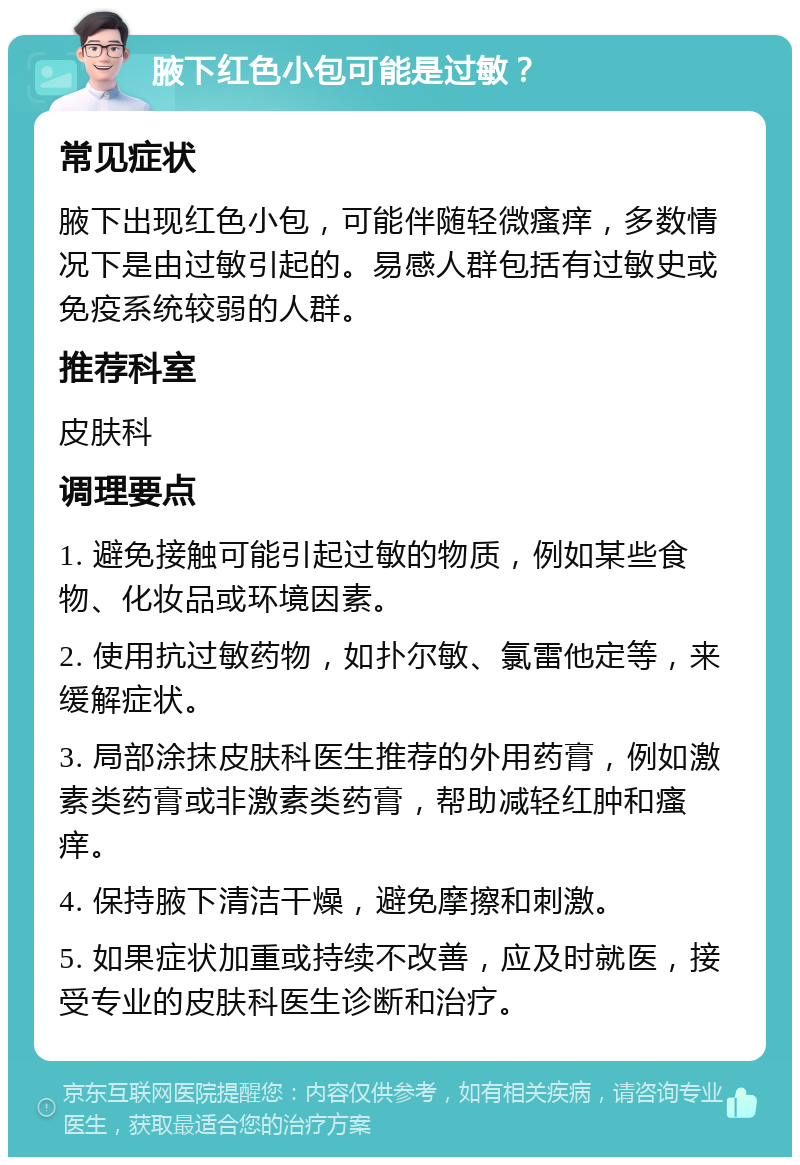 腋下红色小包可能是过敏？ 常见症状 腋下出现红色小包，可能伴随轻微瘙痒，多数情况下是由过敏引起的。易感人群包括有过敏史或免疫系统较弱的人群。 推荐科室 皮肤科 调理要点 1. 避免接触可能引起过敏的物质，例如某些食物、化妆品或环境因素。 2. 使用抗过敏药物，如扑尔敏、氯雷他定等，来缓解症状。 3. 局部涂抹皮肤科医生推荐的外用药膏，例如激素类药膏或非激素类药膏，帮助减轻红肿和瘙痒。 4. 保持腋下清洁干燥，避免摩擦和刺激。 5. 如果症状加重或持续不改善，应及时就医，接受专业的皮肤科医生诊断和治疗。