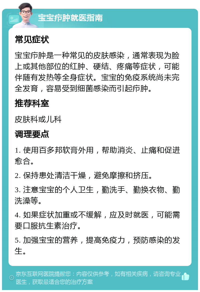 宝宝疖肿就医指南 常见症状 宝宝疖肿是一种常见的皮肤感染，通常表现为脸上或其他部位的红肿、硬结、疼痛等症状，可能伴随有发热等全身症状。宝宝的免疫系统尚未完全发育，容易受到细菌感染而引起疖肿。 推荐科室 皮肤科或儿科 调理要点 1. 使用百多邦软膏外用，帮助消炎、止痛和促进愈合。 2. 保持患处清洁干燥，避免摩擦和挤压。 3. 注意宝宝的个人卫生，勤洗手、勤换衣物、勤洗澡等。 4. 如果症状加重或不缓解，应及时就医，可能需要口服抗生素治疗。 5. 加强宝宝的营养，提高免疫力，预防感染的发生。