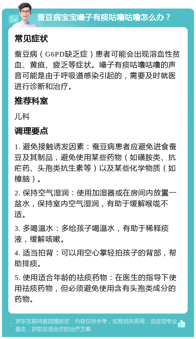 蚕豆病宝宝嗓子有痰咕噜咕噜怎么办？ 常见症状 蚕豆病（G6PD缺乏症）患者可能会出现溶血性贫血、黄疸、疲乏等症状。嗓子有痰咕噜咕噜的声音可能是由于呼吸道感染引起的，需要及时就医进行诊断和治疗。 推荐科室 儿科 调理要点 1. 避免接触诱发因素：蚕豆病患者应避免进食蚕豆及其制品，避免使用某些药物（如磺胺类、抗疟药、头孢类抗生素等）以及某些化学物质（如樟脑）。 2. 保持空气湿润：使用加湿器或在房间内放置一盆水，保持室内空气湿润，有助于缓解喉咙不适。 3. 多喝温水：多给孩子喝温水，有助于稀释痰液，缓解咳嗽。 4. 适当拍背：可以用空心掌轻拍孩子的背部，帮助排痰。 5. 使用适合年龄的祛痰药物：在医生的指导下使用祛痰药物，但必须避免使用含有头孢类成分的药物。