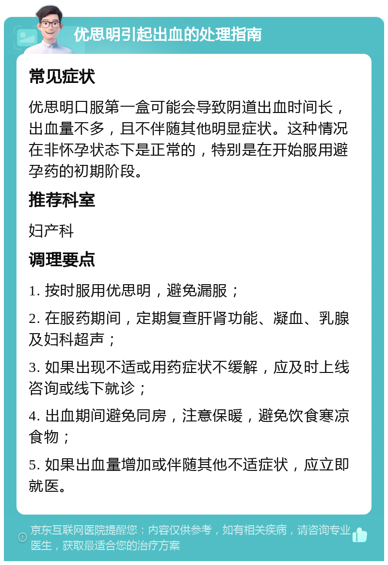 优思明引起出血的处理指南 常见症状 优思明口服第一盒可能会导致阴道出血时间长，出血量不多，且不伴随其他明显症状。这种情况在非怀孕状态下是正常的，特别是在开始服用避孕药的初期阶段。 推荐科室 妇产科 调理要点 1. 按时服用优思明，避免漏服； 2. 在服药期间，定期复查肝肾功能、凝血、乳腺及妇科超声； 3. 如果出现不适或用药症状不缓解，应及时上线咨询或线下就诊； 4. 出血期间避免同房，注意保暖，避免饮食寒凉食物； 5. 如果出血量增加或伴随其他不适症状，应立即就医。