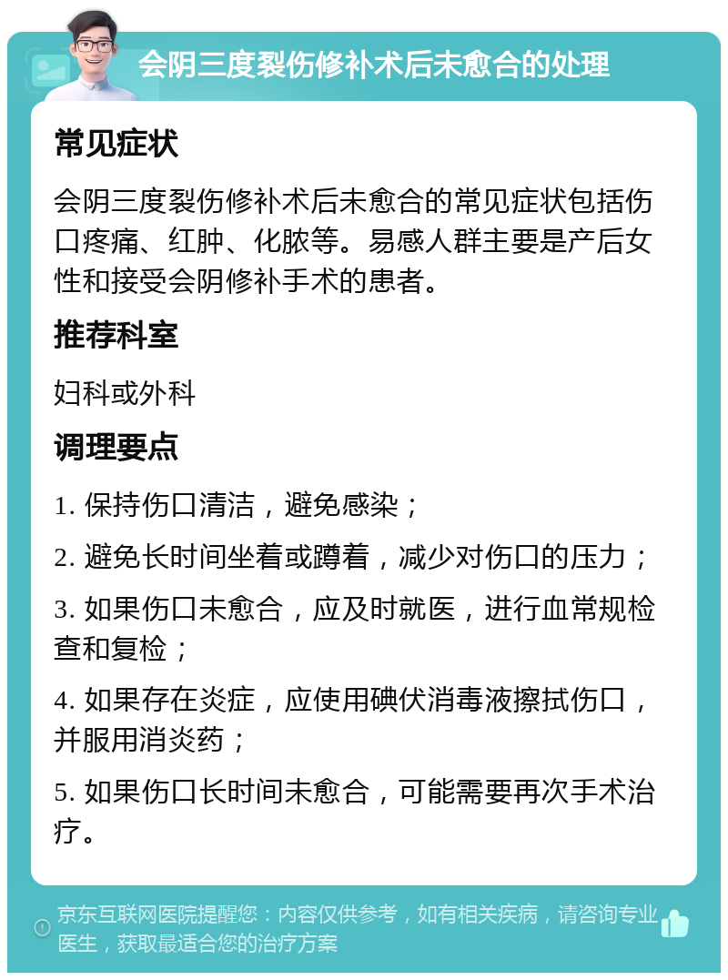 会阴三度裂伤修补术后未愈合的处理 常见症状 会阴三度裂伤修补术后未愈合的常见症状包括伤口疼痛、红肿、化脓等。易感人群主要是产后女性和接受会阴修补手术的患者。 推荐科室 妇科或外科 调理要点 1. 保持伤口清洁，避免感染； 2. 避免长时间坐着或蹲着，减少对伤口的压力； 3. 如果伤口未愈合，应及时就医，进行血常规检查和复检； 4. 如果存在炎症，应使用碘伏消毒液擦拭伤口，并服用消炎药； 5. 如果伤口长时间未愈合，可能需要再次手术治疗。