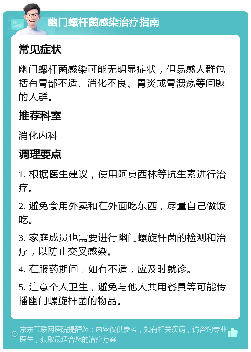 幽门螺杆菌感染治疗指南 常见症状 幽门螺杆菌感染可能无明显症状，但易感人群包括有胃部不适、消化不良、胃炎或胃溃疡等问题的人群。 推荐科室 消化内科 调理要点 1. 根据医生建议，使用阿莫西林等抗生素进行治疗。 2. 避免食用外卖和在外面吃东西，尽量自己做饭吃。 3. 家庭成员也需要进行幽门螺旋杆菌的检测和治疗，以防止交叉感染。 4. 在服药期间，如有不适，应及时就诊。 5. 注意个人卫生，避免与他人共用餐具等可能传播幽门螺旋杆菌的物品。