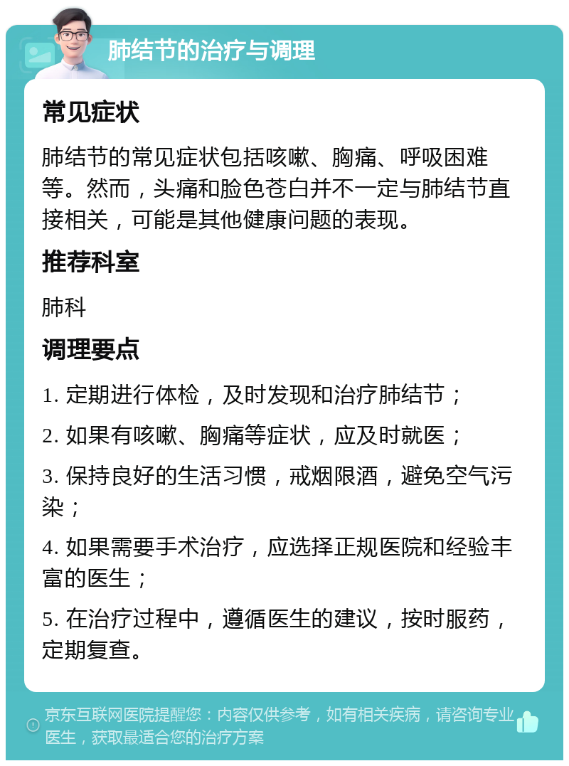 肺结节的治疗与调理 常见症状 肺结节的常见症状包括咳嗽、胸痛、呼吸困难等。然而，头痛和脸色苍白并不一定与肺结节直接相关，可能是其他健康问题的表现。 推荐科室 肺科 调理要点 1. 定期进行体检，及时发现和治疗肺结节； 2. 如果有咳嗽、胸痛等症状，应及时就医； 3. 保持良好的生活习惯，戒烟限酒，避免空气污染； 4. 如果需要手术治疗，应选择正规医院和经验丰富的医生； 5. 在治疗过程中，遵循医生的建议，按时服药，定期复查。