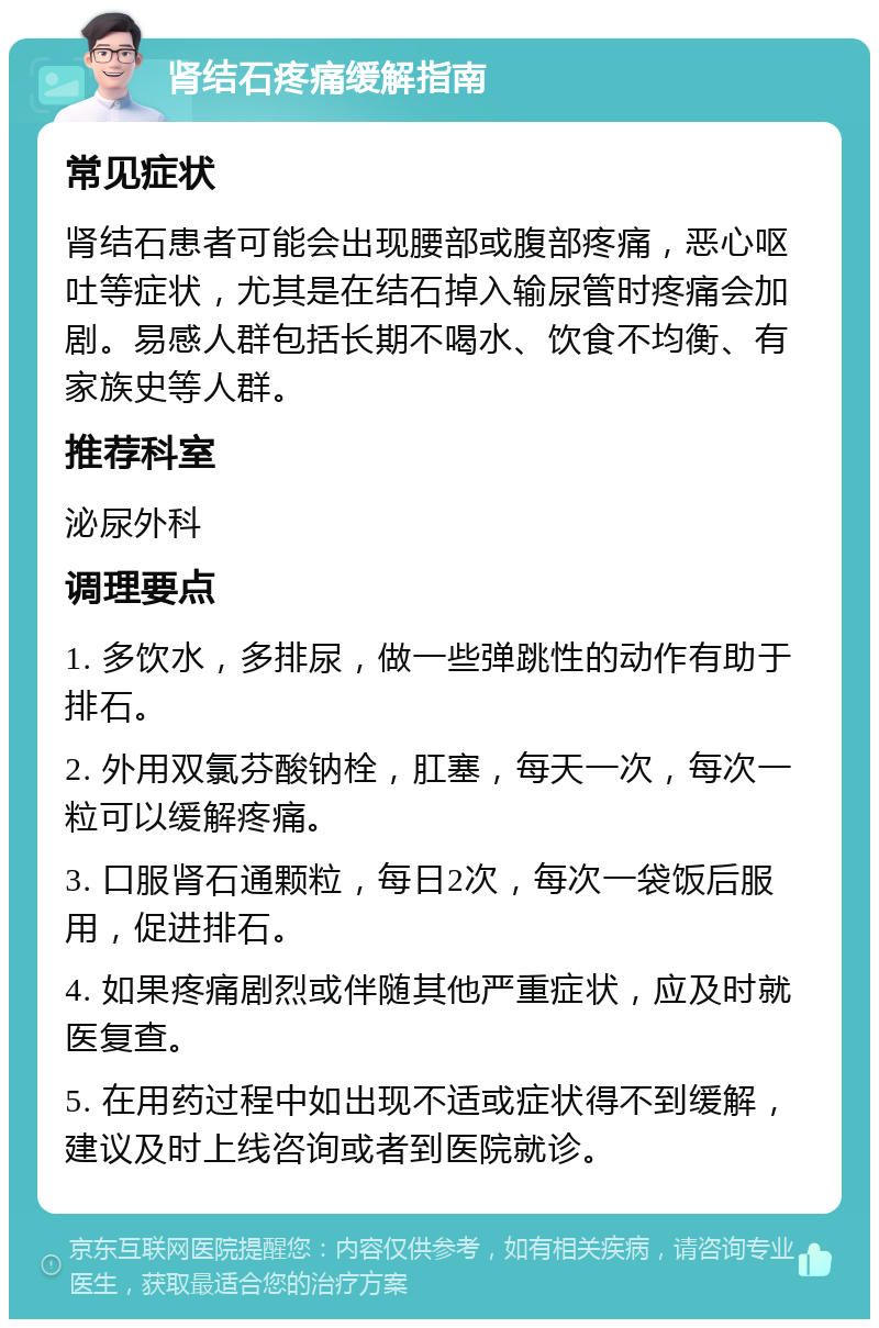 肾结石疼痛缓解指南 常见症状 肾结石患者可能会出现腰部或腹部疼痛，恶心呕吐等症状，尤其是在结石掉入输尿管时疼痛会加剧。易感人群包括长期不喝水、饮食不均衡、有家族史等人群。 推荐科室 泌尿外科 调理要点 1. 多饮水，多排尿，做一些弹跳性的动作有助于排石。 2. 外用双氯芬酸钠栓，肛塞，每天一次，每次一粒可以缓解疼痛。 3. 口服肾石通颗粒，每日2次，每次一袋饭后服用，促进排石。 4. 如果疼痛剧烈或伴随其他严重症状，应及时就医复查。 5. 在用药过程中如出现不适或症状得不到缓解，建议及时上线咨询或者到医院就诊。