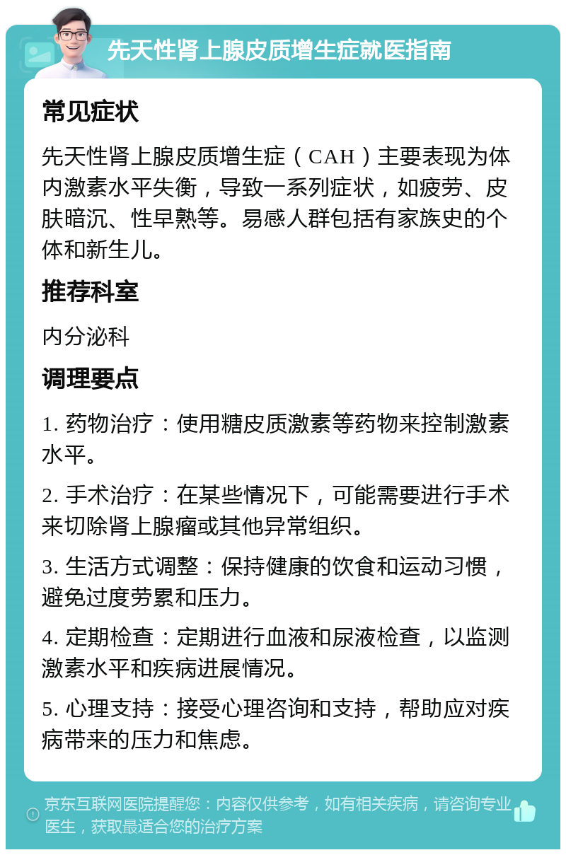 先天性肾上腺皮质增生症就医指南 常见症状 先天性肾上腺皮质增生症（CAH）主要表现为体内激素水平失衡，导致一系列症状，如疲劳、皮肤暗沉、性早熟等。易感人群包括有家族史的个体和新生儿。 推荐科室 内分泌科 调理要点 1. 药物治疗：使用糖皮质激素等药物来控制激素水平。 2. 手术治疗：在某些情况下，可能需要进行手术来切除肾上腺瘤或其他异常组织。 3. 生活方式调整：保持健康的饮食和运动习惯，避免过度劳累和压力。 4. 定期检查：定期进行血液和尿液检查，以监测激素水平和疾病进展情况。 5. 心理支持：接受心理咨询和支持，帮助应对疾病带来的压力和焦虑。