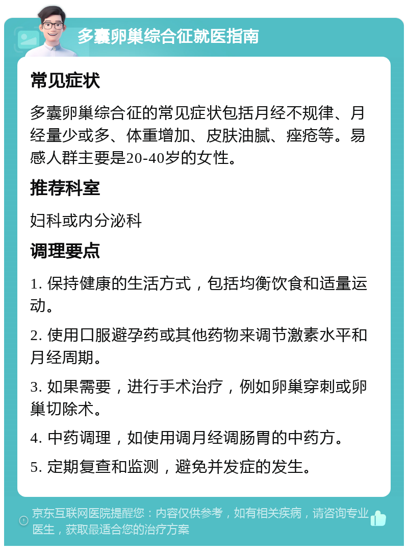 多囊卵巢综合征就医指南 常见症状 多囊卵巢综合征的常见症状包括月经不规律、月经量少或多、体重增加、皮肤油腻、痤疮等。易感人群主要是20-40岁的女性。 推荐科室 妇科或内分泌科 调理要点 1. 保持健康的生活方式，包括均衡饮食和适量运动。 2. 使用口服避孕药或其他药物来调节激素水平和月经周期。 3. 如果需要，进行手术治疗，例如卵巢穿刺或卵巢切除术。 4. 中药调理，如使用调月经调肠胃的中药方。 5. 定期复查和监测，避免并发症的发生。