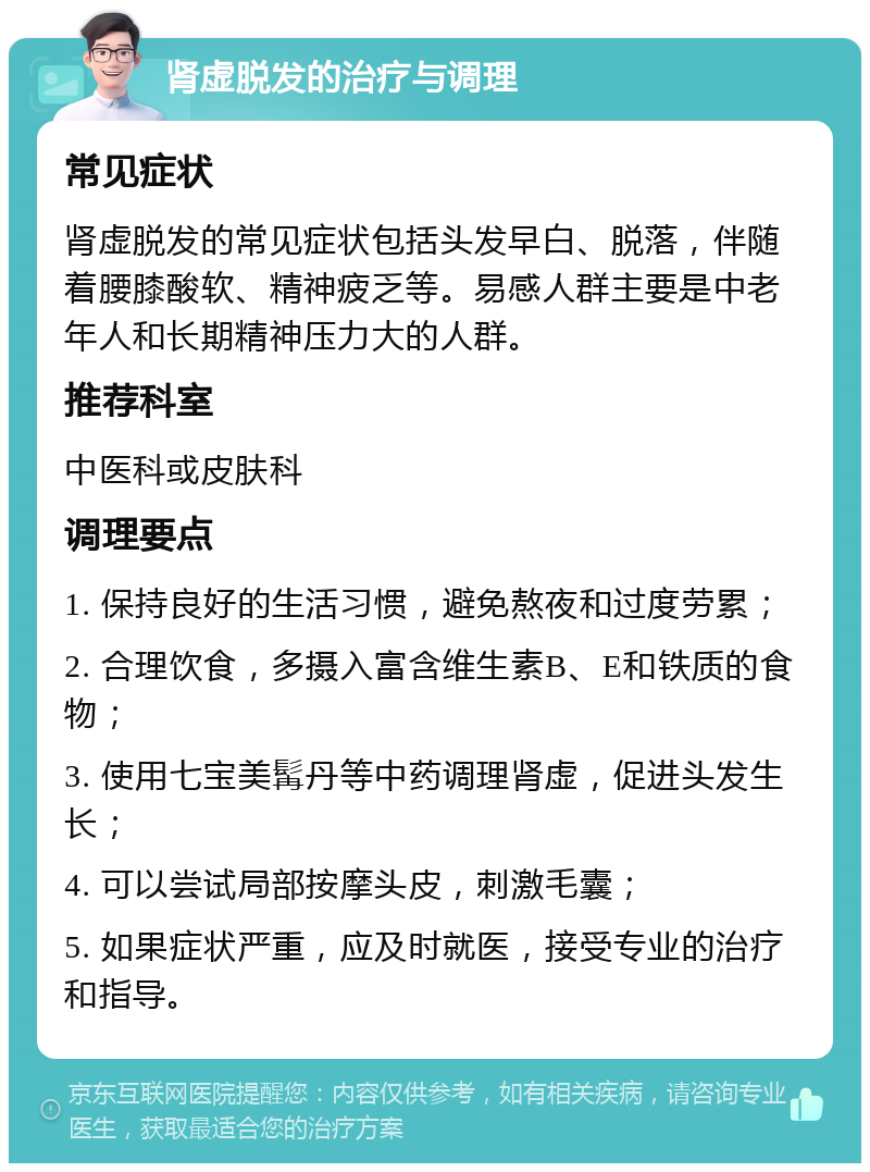 肾虚脱发的治疗与调理 常见症状 肾虚脱发的常见症状包括头发早白、脱落，伴随着腰膝酸软、精神疲乏等。易感人群主要是中老年人和长期精神压力大的人群。 推荐科室 中医科或皮肤科 调理要点 1. 保持良好的生活习惯，避免熬夜和过度劳累； 2. 合理饮食，多摄入富含维生素B、E和铁质的食物； 3. 使用七宝美髯丹等中药调理肾虚，促进头发生长； 4. 可以尝试局部按摩头皮，刺激毛囊； 5. 如果症状严重，应及时就医，接受专业的治疗和指导。