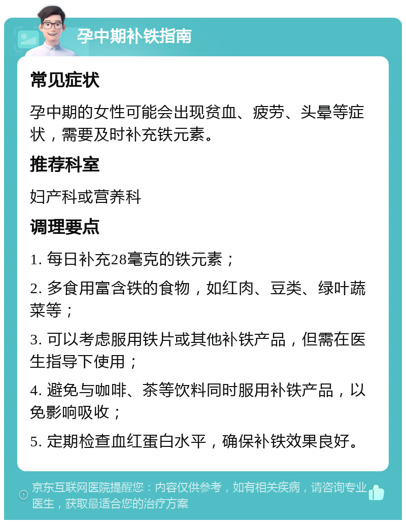 孕中期补铁指南 常见症状 孕中期的女性可能会出现贫血、疲劳、头晕等症状，需要及时补充铁元素。 推荐科室 妇产科或营养科 调理要点 1. 每日补充28毫克的铁元素； 2. 多食用富含铁的食物，如红肉、豆类、绿叶蔬菜等； 3. 可以考虑服用铁片或其他补铁产品，但需在医生指导下使用； 4. 避免与咖啡、茶等饮料同时服用补铁产品，以免影响吸收； 5. 定期检查血红蛋白水平，确保补铁效果良好。