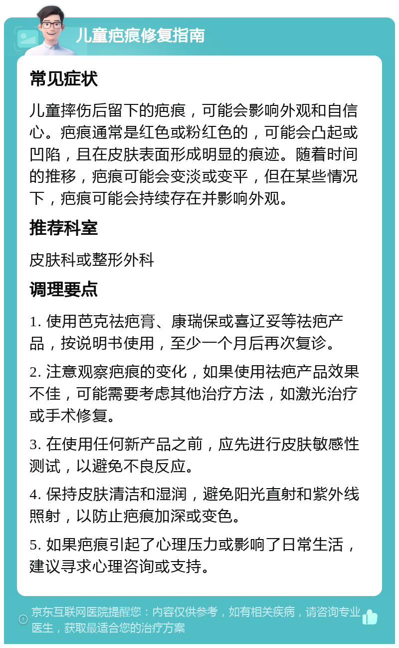 儿童疤痕修复指南 常见症状 儿童摔伤后留下的疤痕，可能会影响外观和自信心。疤痕通常是红色或粉红色的，可能会凸起或凹陷，且在皮肤表面形成明显的痕迹。随着时间的推移，疤痕可能会变淡或变平，但在某些情况下，疤痕可能会持续存在并影响外观。 推荐科室 皮肤科或整形外科 调理要点 1. 使用芭克祛疤膏、康瑞保或喜辽妥等祛疤产品，按说明书使用，至少一个月后再次复诊。 2. 注意观察疤痕的变化，如果使用祛疤产品效果不佳，可能需要考虑其他治疗方法，如激光治疗或手术修复。 3. 在使用任何新产品之前，应先进行皮肤敏感性测试，以避免不良反应。 4. 保持皮肤清洁和湿润，避免阳光直射和紫外线照射，以防止疤痕加深或变色。 5. 如果疤痕引起了心理压力或影响了日常生活，建议寻求心理咨询或支持。