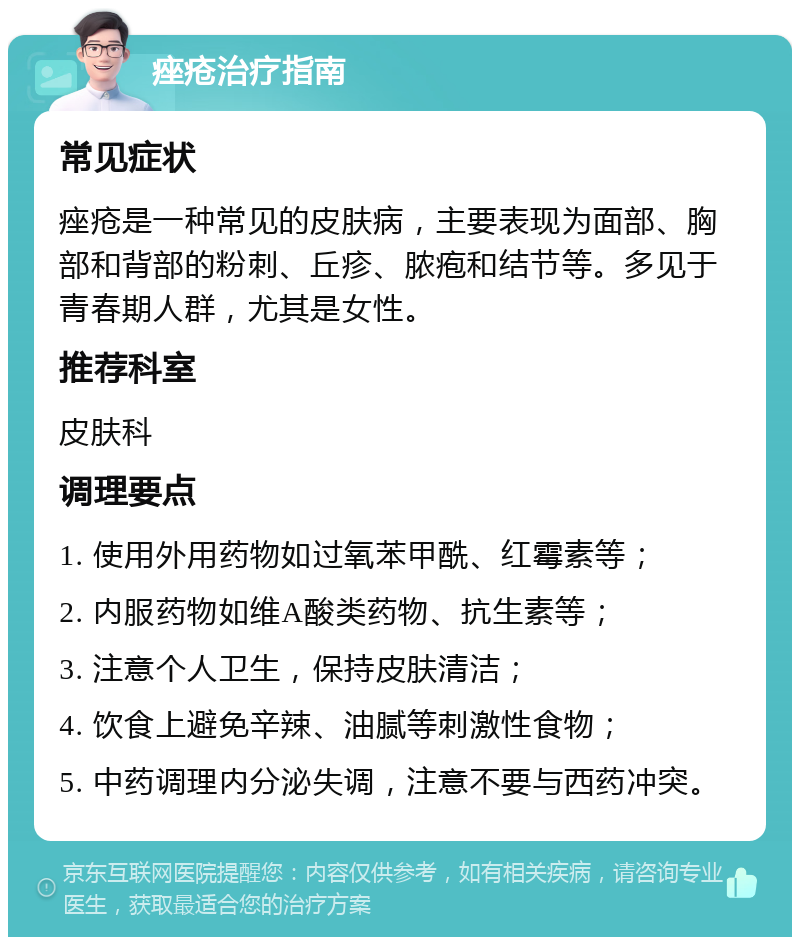 痤疮治疗指南 常见症状 痤疮是一种常见的皮肤病，主要表现为面部、胸部和背部的粉刺、丘疹、脓疱和结节等。多见于青春期人群，尤其是女性。 推荐科室 皮肤科 调理要点 1. 使用外用药物如过氧苯甲酰、红霉素等； 2. 内服药物如维A酸类药物、抗生素等； 3. 注意个人卫生，保持皮肤清洁； 4. 饮食上避免辛辣、油腻等刺激性食物； 5. 中药调理内分泌失调，注意不要与西药冲突。