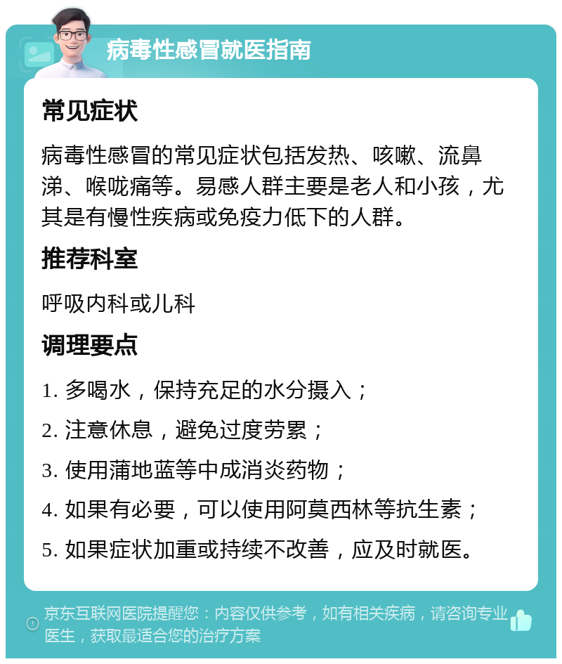 病毒性感冒就医指南 常见症状 病毒性感冒的常见症状包括发热、咳嗽、流鼻涕、喉咙痛等。易感人群主要是老人和小孩，尤其是有慢性疾病或免疫力低下的人群。 推荐科室 呼吸内科或儿科 调理要点 1. 多喝水，保持充足的水分摄入； 2. 注意休息，避免过度劳累； 3. 使用蒲地蓝等中成消炎药物； 4. 如果有必要，可以使用阿莫西林等抗生素； 5. 如果症状加重或持续不改善，应及时就医。