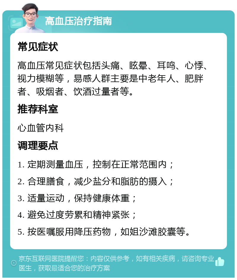 高血压治疗指南 常见症状 高血压常见症状包括头痛、眩晕、耳鸣、心悸、视力模糊等，易感人群主要是中老年人、肥胖者、吸烟者、饮酒过量者等。 推荐科室 心血管内科 调理要点 1. 定期测量血压，控制在正常范围内； 2. 合理膳食，减少盐分和脂肪的摄入； 3. 适量运动，保持健康体重； 4. 避免过度劳累和精神紧张； 5. 按医嘱服用降压药物，如姐沙滩胶囊等。