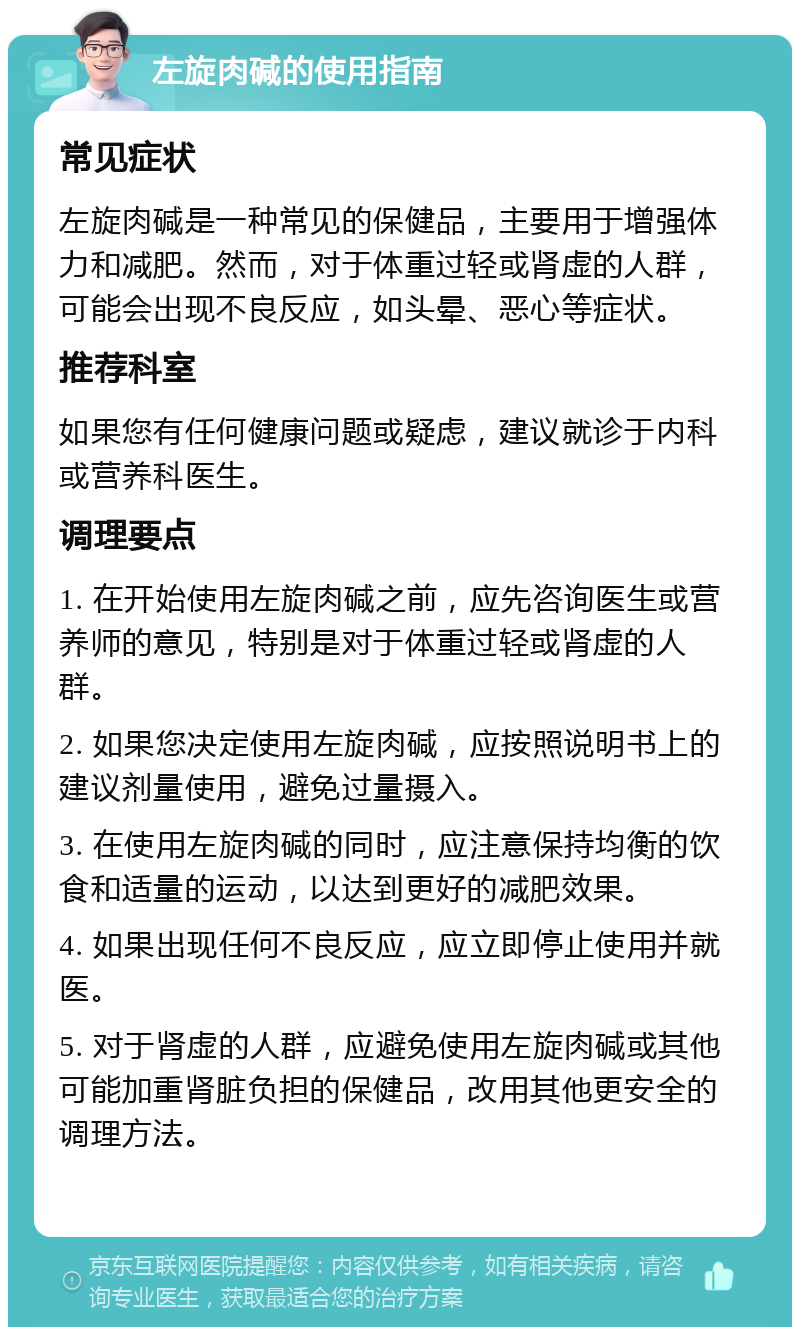 左旋肉碱的使用指南 常见症状 左旋肉碱是一种常见的保健品，主要用于增强体力和减肥。然而，对于体重过轻或肾虚的人群，可能会出现不良反应，如头晕、恶心等症状。 推荐科室 如果您有任何健康问题或疑虑，建议就诊于内科或营养科医生。 调理要点 1. 在开始使用左旋肉碱之前，应先咨询医生或营养师的意见，特别是对于体重过轻或肾虚的人群。 2. 如果您决定使用左旋肉碱，应按照说明书上的建议剂量使用，避免过量摄入。 3. 在使用左旋肉碱的同时，应注意保持均衡的饮食和适量的运动，以达到更好的减肥效果。 4. 如果出现任何不良反应，应立即停止使用并就医。 5. 对于肾虚的人群，应避免使用左旋肉碱或其他可能加重肾脏负担的保健品，改用其他更安全的调理方法。